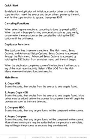 Page 5www.addonics.comTechnical Support (M-F 8:30am - 6:00pm PST)    Phone: 408-453-6212  Email: www.addonics.com/support/query/
Main Menu
1. Copy HDD
Scans the ports, then copies from the source to any targets found.
2. Async Copy HDD
Scans the ports, then copies from the source to any targets found. More \
drives may be added before the process is complete, they will begin the \
process as soon as they are detected.
3. Compare HDD
Scans the ports, then any targets found will be compared to the source.
4....