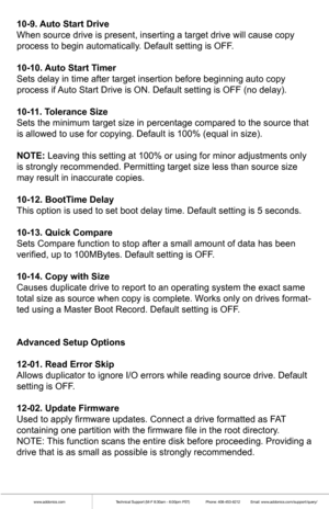 Page 8www.addonics.comTechnical Support (M-F 8:30am - 6:00pm PST)    Phone: 408-453-6212  Email: www.addonics.com/support/query/
10-9. Auto Start Drive
When source drive is present, inserting a target drive will cause copy 
process to begin automatically. Default setting is OFF.
10-10. Auto Start Timer
Sets delay in time after target insertion before beginning auto copy 
process if Auto Start Drive is ON. Default setting is OFF (no delay).
10-11. Tolerance Size
Sets the minimum target size in percentage...