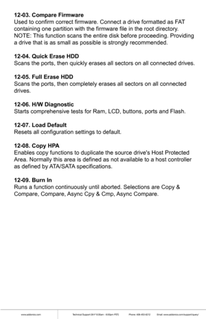 Page 9www.addonics.comTechnical Support (M-F 8:30am - 6:00pm PST)    Phone: 408-453-6212  Email: www.addonics.com/support/query/
12-03. Compare Firmware
Used to confirm correct firmware. Connect a drive formatted as FAT 
containing one partition with the firmware file in the root directory.
NOTE: This function scans the entire disk before proceeding. Providing 
a drive that is as small as possible is strongly recommended.
12-04. Quick Erase HDD
Scans the ports, then quickly erases all sectors on all connected...