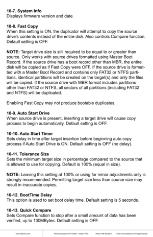 Page 6www.addonics.comTechnical Support (M-F 8:30am - 6:00pm PST)    Phone: 408-453-6212  Email: www.addonics.com/support/query/
10-7. System Info
Displays firmware version and date.
10-8. Fast Copy
When this setting is ON, the duplicator will attempt to copy the source \
drives contents instead of the entire disk. Also controls Compare function. 
Default setting is OFF.
NOTE: Target drive size is still required to be equal to or greater than 
source. Only works with source drives formatted using Master Boot...