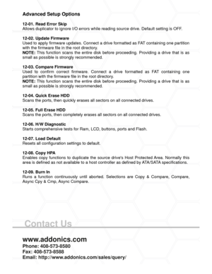 Page 8Contact Us
Advanced Setup Options
12-01. Read Error Skip
Allows duplicator to ignore I/O errors while reading source drive. Default setting is OFF.
12-02. Update Firmware
Used to apply firmware updates. Connect a drive formatted as FAT containing one partition
with the firmware file in the root directory.
NOTE: This function scans the entire disk before proceeding. Providing a drive that is as
small as possible is strongly recommended.
12-03. Compare Firmware
Used  to  confirm  correct  firmware....