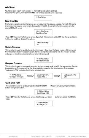 Page 13www.addonics.comTechnical Support (M-F 8:30am - 6:00pm PST)    Phone: 408-453-6212  Email: www.addonics.com/support/query/
Adv Setup
Adv Setup oers expert users access t o more advanced system  settings. 
To access  this  option, hold down the  ESC key for 
two seconds  until it  appears. 
11. Adv Set up        
Read Erro r Skip
This f unction sets the system to ig nore any e rrors during  t he copying process. Norma lly if there is 
an e rror during copying a warning is displayed  on the LCD. By using...