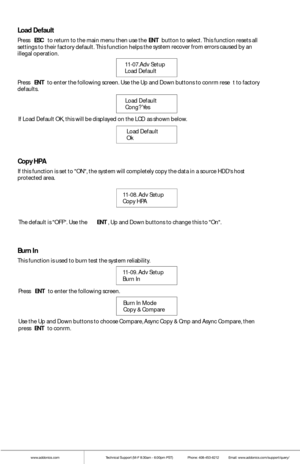 Page 15www.addonics.comTechnical Support (M-F 8:30am - 6:00pm PST)    Phone: 408-453-6212  Email: www.addonics.com/support/query/
Press ENT to  enter  the fo llowing scre en. Use the Up  and Down buttons to confrm rese t to factory defaults.
Load Default
Confg? Yes        
Load Default    
Ok  
If L
oad Def ault OK, this w ill be displayed on  the LCD
 as shown  below. 
Load Default
Press ESC to return to  the main menu th en use the ENT butt on to select. This function resets a ll settings to their factory...