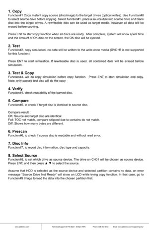 Page 5www.addonics.comTechnical Support (M-F 8:30am - 6:00pm PST)    Phone: 408-453-6212  Email: www.addonics.com/support/query/
1. CopyFunction#1 Copy , instant  copy source  (disc/image)  to  the  target  drives  (optical  writes).  Use Function#8 
to  select  source  drive before  copying.  Select  function#1.  place  a  source  disc into source  drive and blank 
disc  into the target  drives.  A rewriteable  disc  can be used  as target  media,  however  all  data  will be 
erased before copying.
Press...