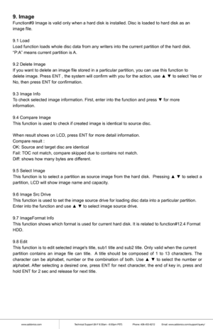 Page 6www.addonics.comTechnical Support (M-F 8:30am - 6:00pm PST)    Phone: 408-453-6212  Email: www.addonics.com/support/query/
9. Image
Function#9 Image is valid only when a hard disk is installed. Disc is lo\
aded to hard disk as an
image file.
9.1 Load
Load function loads whole disc data from any writers into the current pa\
rtition of the hard disk.
“P:A” means current partition is A.
9.2 Delete Image
If you want to delete an image file stored in a particular partition, yo\
u can use this function to...