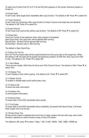 Page 9www.addonics.comTechnical Support (M-F 8:30am - 6:00pm PST)    Phone: 408-453-6212  Email: www.addonics.com/support/query/
To select any function from #1 to # 13 as the first item appears on the s\
creen whenever system is
turned on.
12.6  Auto V erify
T o set if auto verify target discs readability after copy function.  The default is Of f. Press ▼ to select On.
12.7  Auto Compare
T o set if auto do comparison after copy function to check if source and t\
arget disc are identical.
The default is Of f....