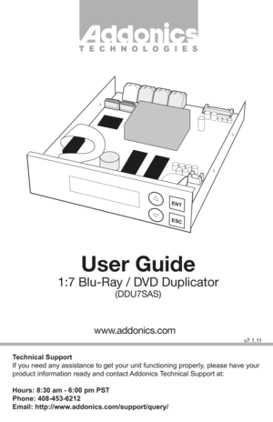 Page 1User Guide
1:7 Blu-Ray / DVD Duplicator
(DDU7SAS)
Technical Support
If you need any assistance to get your unit functioning properly, please have your 
product information ready and contact Addonics Technical Support at:
Hours: 8:30 am - 6:00 pm PST
Phone: 408-453-6212
Email: http://www.addonics.com/support/query/
v7.1.11
T E C H N O L O G I E S
www.addonics.com
ENT
ESC         