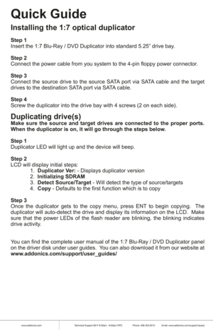 Page 3www.addonics.comTechnical Support (M-F 8:30am - 6:00pm PST)    Phone: 408-453-6212  Email: www.addonics.com/support/query/
Quick Guide
Installing the 1:7 optical duplicator
Step 1
Insert the 1:7 Blu-Ray / DVD Duplicator into standard 5.25” drive bay\
.
Step 2
Connect the power cable from you system to the 4-pin floppy power connec\
tor.
Step 3
Connect the source drive to the source SATA port via SATA cable and the target 
drives to the destination SATA port via SATA cable.
 
Step 4
Screw the duplicator...