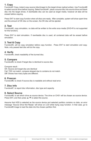 Page 5www.addonics.comTechnical Support (M-F 8:30am - 6:00pm PST)    Phone: 408-453-6212  Email: www.addonics.com/support/query/
1. CopyFunction#1 Copy, instant copy source (disc/image) to the target drives (optical writes). Use Function#8 
to select source drive before copying. Select function#1. place a source disc into source drive and blank 
disc into the target drives. A rewriteable disc can be used as target media, however all data will be 
erased before copying.
Press ENT to start copy function when all...