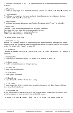 Page 9www.addonics.comTechnical Support (M-F 8:30am - 6:00pm PST)    Phone: 408-453-6212  Email: www.addonics.com/support/query/
To select any function from #1 to # 13 as the first item appears on the s\
creen whenever system is
turned on.
12.6 Auto  Verify
To set if auto verify target disc's readability after copy function. The default is Off. Press ▼ to select On.
12.7 Auto  Compare
To set if auto do comparison after copy function to check if source and t\
arget disc are identical.
The default is Off....