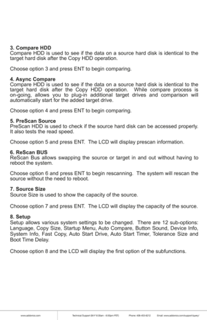 Page 5www.addonics.comTechnical Support (M-F 8:30am - 6:00pm PST)    Phone: 408-453-6212  Email: www.addonics.com/support/query/
3. Compare HDD
Compare HDD is used to see if the data on a source hard disk is identical to the 
target hard disk after the Copy HDD operation.
Choose option 3 and press ENT to begin comparing. 
4. Async Compare
Compare HDD is used to see if the data on a source hard disk is identical to the 
target hard disk after the Copy HDD operation.  While compare process is 
on-going, allows...