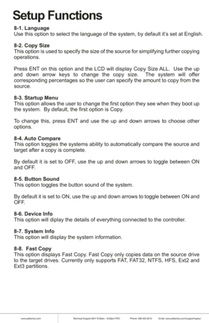 Page 6www.addonics.comTechnical Support (M-F 8:30am - 6:00pm PST)    Phone: 408-453-6212  Email: www.addonics.com/support/query/
Setup Functions
8-1. Language
Use this option to select the language of the system, by default it’s set at English.
8-2. Copy Size 
This option is used to specify the size of the source for simplifying further copying 
operations.
Press ENT on this option and the LCD will display Copy Size ALL.  Use the up 
and down arrow keys to change the copy size.  The system will offer...