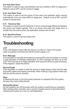 Page 7www.addonics.comTechnical Support (M-F 8:30am - 6:00pm PST)    Phone: 408-453-6212  Email: www.addonics.com/support/query/
8-9. Auto Start Drive
This option is used to copy automatically once you inserted a HDD on target port. 
Default is set at OFF, use the arrows to toggle.
8-10. Auto Start Timer
This option is used to set the period of time when the duplicator starts copying 
automatically once you insert HDD on target port.  Default is set at OFF, use the 
arrows to choose time.
8-11.  Tolerance...