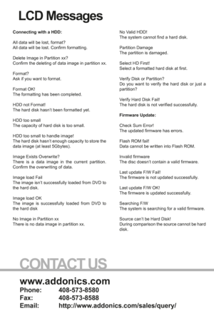 Page 8www.addonics.com
Phone:   408-573-8580
Fax:     408-573-8588
Email:   http://www.addonics.com/sales/query/
CONTACT US
LCD Messages
Connecting with a HDD:
All data will be lost, format?
All data will be lost. Confirm formatting.
Delete Image in Partition xx?
Confirm the deleting of data image in partition xx.
Format?
Ask if you want to format.
Format OK!
The formatting has been completed.
HDD not Format!
The hard disk hasn’t been formatted yet.
HDD too small
The capacity of hard disk is too small.
HDD too...