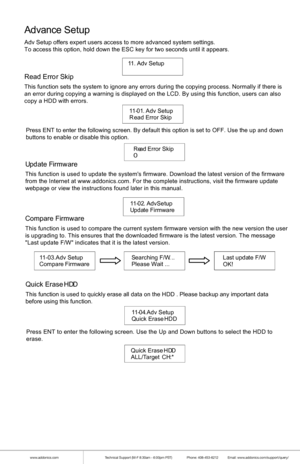 Page 11www.addonics.comTechnical Support (M-F 8:30am - 6:00pm PST)    Phone: 408-453-6212  Email: www.addonics.com/support/query/
Advance S etup
Adv Setup offers expert users access to more advanced system settings.
To access this option, hold down the ESC key for two seconds until it ap\
pears.
11 . A dv S etup        
R ead  E rro rSki p
This function sets the system to ignore any errors during the copying pr\
ocess. Normally if there is
an error during copying a warning is displayed on the LCD. By using...