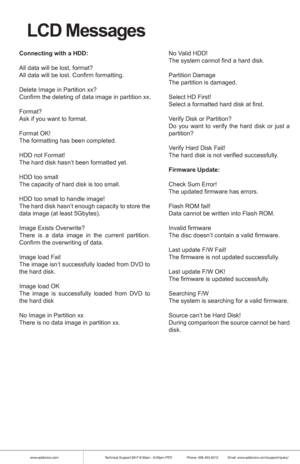Page 15www.addonics.comTechnical Support (M-F 8:30am - 6:00pm PST)    Phone: 408-453-6212  Email: www.addonics.com/support/query/
LCD Messages
Connecting with a HDD:
All data will be lost, format?
All data will be lost. Confirm formatting.
Delete Image in Partition xx?
Confirm the deleting of data image in partition xx.
Format?
Ask if you want to format.
Format OK!
The formatting has been completed.
HDD not Format!
The hard disk hasn’t been formatted yet.
HDD too small
The capacity of hard disk is too small....