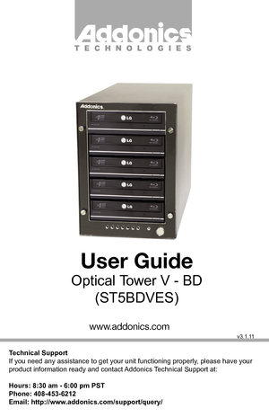 Page 1Technical Support
If you need any assistance to get your unit functioning properl y, please have your 
product information ready and contact  Addonics  Technical Support at:
Hours: 8:30 am - 6:00 pm PST
Phone: 408-453-6212
Email: http://ww w.addonics.com/support/query/
v3.1.1 1
T E C  H N O L  O G I E S
ww w.addonics.com
User Guide
Optical T ower V - BD
(S T5BDVES) 