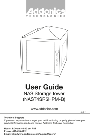 Page 1T E C H N O L O G I E S
User Guide
NAS  Storage Tower
(NAST4SR5HPM-B)
Technical Support
If you need any assistance to get your unit functioning properly, please have your 
product information ready and contact Addonics Technical Support at:
Hours: 8:30 am - 6:00 pm PST
Phone: 408-453-6212
Email: http://www.addonics.com/support/query/
v6.1.11
www.addonics.com         