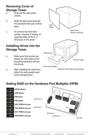 Page 2www.addonics.comTechnical Support (M-F 8:30am - 6:00pm PST)    Phone: 408-453-6212  Email: www.addonics.com/support/query/
Removing Cover of 
Storage Tower 
a.  Unscrew the side panel    
 screws.
b.  Slide the side panel towards  
  the backside then pull or lift to  
 open.
c.  To remove the front face    
  panels, unscrew 2 screws on  
  opposite sides of the 5 ¼”  
  drive bay on the tower
Installing drives into the 
Storage Tower 
a.  Make sure that screws are  
  placed for both sides of the...