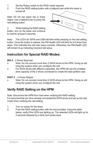 Page 3www.addonics.comTechnical Support (M-F 8:30am - 6:00pm PST)    Phone: 408-453-6212  Email: www.addonics.com/support/query/
1.  Set the Rotary switch to the RAID mode required.
2.  Push the RAID setting button with a ballpoint pen while the tower is    
  turned off.
Note: Do not use paper clip or sharp 
object. Use a ballpoint pen to press the 
raid setting button.
3.  While holding the RAID setting 
button, turn on the tower and continue 
to hold for at least 5 seconds.
Note:   The LEDs for SATA and USB...