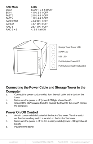 Page 4www.addonics.comTechnical Support (M-F 8:30am - 6:00pm PST)    Phone: 408-453-6212  Email: www.addonics.com/support/query/
RAID Mode    LEDs
BIG 2      LEDs 1, 2 & 4 all OFF
BIG 4      4 ON, 2 & 1 OFF
FAST 2      2 ON, 4 & 1 OFF
FAST 4      1 ON, 4 & 2 OFF
SAFE FAST    4 & 2 ON, 1 OFF
SAFE 2      4 & 1 ON, 2 OFF
RAID 5      2 & 1 ON, 4 OFF
RAID 5 + S    4, 2 & 1 all ON
 
Connecting the Power Cable and Storage Tower to the 
Computer
a.  Connect the power cord provided from the wall outlet to the back of...