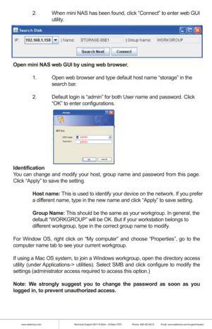 Page 4www.addonics.comTechnical Support (M-F 8:30am - 6:00pm PST)    Phone: 408-453-6212  Email: www.addonics.com/support/query/
  2.  When mini NAS has been found, click “Connect” to enter web GUI  
  utility.
Open mini NAS web GUI by using web browser.
  1.  Open web browser and type default host name “storage” in the  
  search bar.
  2.  Default login is “admin” for both User name and password. Click  
    “OK” to enter configurations.
Identification
You can change and modify your host, group name and...