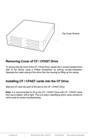 Page 2www.addonics.comTechnical Support (M-F 8:30am - 6:00pm PST)    Phone: 408-453-6212  Email: www.addonics.com/support/query/
 
Removing Cover of CF / CFAST Drive
To remove the top cover of the CF / CFast Drive, loosen the 4 screws located at the 
side of the device using a Philips screwdriver by turning counter-clockw\
ise. 
Separate the metal casing of the drive from the housing by lifting up th\
e casing.
Installing CF / CFAST cards into the CF Drive
Slide the CF card into each of the slot on the CF /...