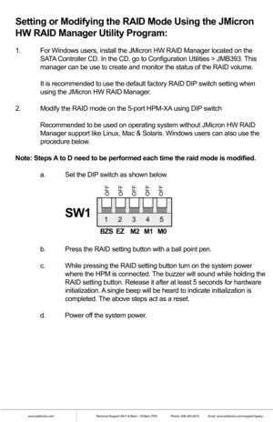 Page 5www.addonics.comTechnical Support (M-F 8:30am - 6:00pm PST)    Phone: 408-453-6212  Email: www.addonics.com/support/query/
Setting or Modifying the RAID Mode Using the JMicron 
HW RAID Manager Utility Program:
1.  For Windows users, install the JMicron HW RAID Manager located on the  
  SATA Controller CD. In the CD, go to Configuration Utilities > JMB393. This  
  manager can be use to create and monitor the status of the RAID volume.
  It is recommended to use the default factory RAID DIP switch...