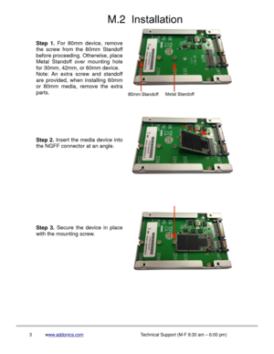 Page 4M.2
3www.addonics.comTechnical Support (M-F 8:30 am – 6:00 pm)
Step 3. Secure the device in place 
with the mounting screw.
Step 2. Insert the media device into 
the NGFF connector at an angle.
Step 1. For 80mm device, remove 
the screw from the 80mm Standoff 
before proceeding. Otherwise, place 
Metal Standoff over mounting hole 
for 30mm, 42mm, or 60mm device.
Note: An extra screw and standoff 
are provided, when installing 60mm 
or 80mm media, remove the extra 
parts. 