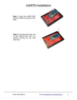 Page 5mSATA Installation
Phone: 408-453-6212Email: www.addonics.com/support/query/    4
Step 2. Push down the other end 
of the mSATA SSD until it is 
latched securely by the hold 
down clip.
Step 1. Insert the mSATA SSD 
into the mSATA connector on the 
PCB. 