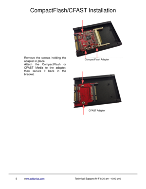 Page 6CompactFlash/CFAST Installation
5www.addonics.comTechnical Support (M-F 8:30 am – 6:00 pm)
CompactFlash Adapter
CFAST Adapter
Remove the screws holding the 
adapter in place.
Attach the CompactFlash or 
CFAST Media to the adapter, 
then secure it back in the 
bracket. 