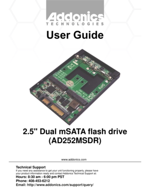 Page 1www.addonics.com
2.5 Dual mSATA flash drive
(AD252MSDR)
Technical Support
If you need any assistance to get your unit functioning properly, please have
your product information ready and contact Addonics Technical Support at:
Hours: 8:30 am - 6:00 pm PST
Phone: 408-453-6212
Email: http://www.addonics.com/support/query/ 