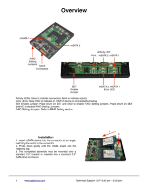 Page 2Overview
Activity LEDs: Glow to indicate connection, blink to indicate activity.
Error LEDs: Glow RED to indicate an mSATA device is connected but failing.
SET Enable Jumper:  Place shunt on SET and  GND  to  enable RAID  Setting jumpers.  Place shunt on SET
and NC to disable RAID Setting Jumpers.
RAID Setting Jumpers: Refer to RAID Setting section.
Installation
1.  Insert  mSATA device  into  the  connector  at  an  angle,
matching the notch in the connector.
2.  Press  down  gently  until  the  media...