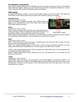 Page 3Port Multiplier Compatibility
When  set  for  individual  drives,  the  Port  Multiplier  built  into  this  device  will  only  work  with  a  Port  Multiplier
aware SATA host adapter. Identify your host controller and check with its hardware manufacturer if you are
unsure. Addonics offers several Port Multiplier aware host adapters.
RAID Setting
To  enable  RAID  Setting  Jumpers,  be  sure  the  SET Enable  Jumper  is  on  SET and  GND.  After  setting  the
RAID Mode, the SET Mode Jumper may be moved...