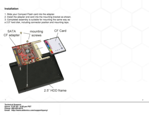 Page 212
Technical Support:
Hours:  8:30 am - 6:00 pm PST  
Phone: 408-453-6212 
Email: http://www.addonics.com/support/query/
Installation
1. Slide your Compact Flash card into the adapter.
2. Install the adapter and card into the mounting bracket as shown.
3. Completed assembly is suitable for mounting the same way as 
a 2.5” hard disk, including connector position and mounting taps.  