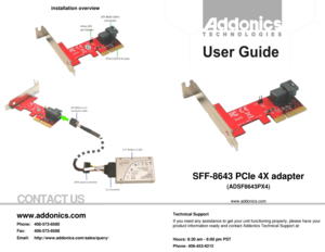 Page 1CONTACT US 
  
SFF-8643 PCIe 4X adapter  
(ADSF8643PX4) 
 
www.addonics.com 
 
          
Technical Support 
If you need any assistance to get your unit functioning properly, please have your 
product information ready and contact Addonics Technical Support at: 
 
Hours: 8:30 am - 6:00 pm PST 
Phone: 408-453-6212 
Email: http://www.addonics.com/support/query/ 
www.addonics.com 
Phone: 408-573-8580 
Fax:  408-573-8588 
Email:    http://www.addonics.com/sales/query/ 
 
installation overview 
 
 
  