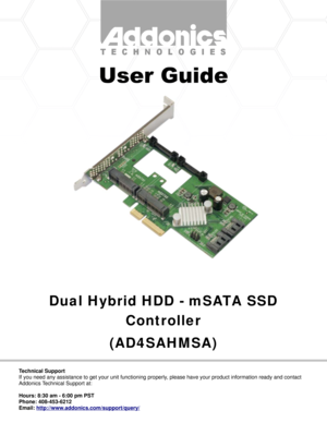 Page 1Dual Hybrid HDD - mSATA SSD
Controller
(AD4SAHMSA)
Technical Support
If you need any assistance to get your unit functioning properly, please have your product information ready and contact 
Addonics Technical Support at:
Hours: 8:30 am - 6:00 pm PST
Phone: 408-453-6212
Email: http://www.addonics.com/support/query/ 