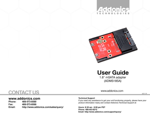 Page 1T E C H N O L  O G I E S
User Guide
1.8 mSATA adapter
(ADMS18SA)
.
w ww.addonics.com
Technical Support
If you need any assistance to get your unit functioning properl y, please have your 
product information ready and contact  Addonics  T echnical Support at:
Hours: 8:30 am - 6:00 pm PST
Phone: 408-453-6212
Email: http://ww w.addonics.com/support/query/
v3.1.1 1
www.addonics.com
Phone:   408-573-8580
Fax:    408-573-8588
Email:   http://www.addonics.com/sales/query/
CO NTACT  US          