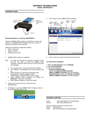 Page 1 
ADDONICS TECHNOLOGIES 
Model: AD2CFEXC34 
 
Installation Guide 
 
 
        
 
 
Recommendations on using the AD2CFEXC34 
 
Install the JMB36X RAID Configurer in Windows to create raid 
volumes. The JMB36X RAID Configurer will not run when no 
devices are attached to the controller. 
 
Supports the following configuration settings  
 RAID 1 (Mirrored)  
 BigDrive (JBOD)  
 individual drive mode  
 
 
1. JMB36X RAID Configurer Installation 
 
Note:  To  create  raid  volumes  and  monitor  the...