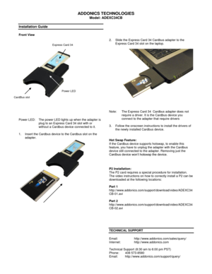 Page 1 
ADDONICS TECHNOLOGIES 
Model: ADEXC34CB 
 
Installation Guide 
 
Front View 
 
 
 
  
 
 
 
 
Power LED:  The power LED lights up when the adapter is 
plug to an Express Card 34 slot with or 
without a Cardbus device connected to it. 
 
1. Insert the Cardbus device to the Cardbus slot on the 
adapter. 
  
 
 
 
 
 
 
 
 
 
 
 
 
 
 
 
 
 
 
 
 
 
2. Slide the Express Card 34 Cardbus adapter to the 
Express Card 34 slot on the laptop. 
 
  
 
 
Note:  The Express Card 34  Cardbus adapter does not...