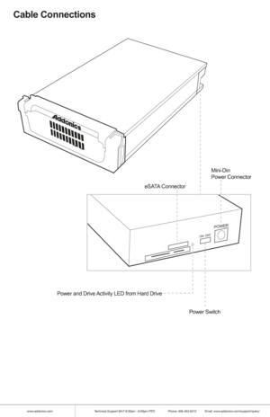 Page 6www.addonics.comTechnical Support (M-F 8:30am - 6:00pm PST)    Phone: 408-453-6212  Email: www.addonics.com/support/query/
Cable Connections
POWER
ON  OFF
Mini-Din
Power Connector
Power Switch
eSATA Connector
Power and Drive Activity LED from Hard Drive         