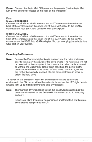 Page 7www.addonics.comTechnical Support (M-F 8:30am - 6:00pm PST)    Phone: 408-453-6212  Email: www.addonics.com/support/query/
Power: Connect the 6-pin Mini DIN power cable (provided) to the 6-pin Mini 
DIN power connector located at the back of the enclosure.
Data:
Model: DCED256ES
Connect the eSATA to eSATA cable to the eSATA connector located at the 
back of the enclosure and the other end of the eSATA cable to the eSATA 
connector on your SATA host controller with eSATA ports.
Model: DCED256EU
Connect...