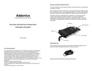 Page 1 
 
 
 
 
 
 
Addonics 
T E C H N O L O G I E S 
 
 
 
 
Ruby Cipher AES 256-bit Drive Cartridge System 
 
RCDCS256S & RCDCS256U 
 
 
 
 
 
 
 
User’s Guide 
 
 
 
 
 
FCC Warning Statement  This equipment has been tested and found to comply with the limits for a class B digital device pursuant to Part 15 of the FCC rules.  These limits are designed to provide reasonable protection against harmful interference in a residential installation.  This equipment generates, uses and can radiate radio frequency...