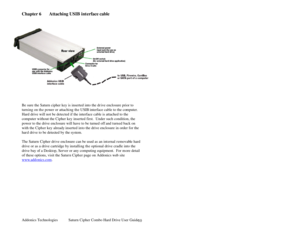 Page 11Addonics Technologies Saturn Cipher Combo Hard Drive User Guide 
 
10
Chapter 6 Attaching USIB interface cable  
 
 
 
 
 
 
 
 
 
 
 
 
 
  
 
 
 
Be sure the Saturn cipher key is inserted into the dr ive enclosure prior to 
turning on th e power or attachi ng the USIB  interface cable to the co mputer. 
Hard drive will not be detected if the interface cable is attached to the 
computer without the Cipher key inserted first.  Under such condition, the 
power to the drive enclosure will have to be turned...