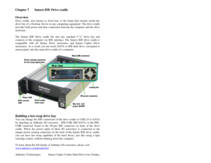 Page 12Addonics Technologies Saturn Cipher Combo Hard Drive User Guide 
 
11
Chapter 7    Saturn IDE Drive cradle 
 
Overview 
Drive cradle, also known as fixed tray, is the frame that mounts inside the 
drive bay of a Deskto p, Server or any computing equipment. T he drive cradle 
provides both power and da ta connection betwee n the computer and the drive 
enclosure.   
 
The Saturn  IDE Drive cradle fits into any standard 5 ¼ ” drive bay and 
connects to the computer via IDE interface. The Satur n IDE drive...