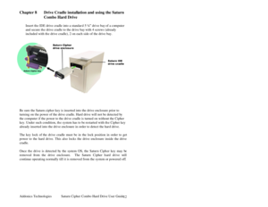Page 13Addonics Technologies Saturn Cipher Combo Hard Drive User Guide 
 
12
Chapter 8 Drive Cradle installation and using the Saturn 
Combo Hard Drive 
 
Insert the IDE drive cradle into a standar d 5 ¼” drive bay of a co mputer 
and secure th e drive cradle to the dr ive bay with 4 screws (already 
included with th e drive cradle), 2 on each side of the drive bay. 
 
 
 
 
Be sure the Saturn cipher key is inserted into the drive enclosure prior to 
turning on t he power of the drive cradle. Hard drive will...