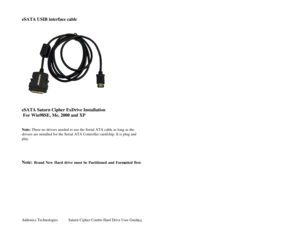 Page 15Addonics Technologies Saturn Cipher Combo Hard Drive User Guide 
 
14
 
eSATA USIB interface cable  
 
 
     
 
 
eSATA Saturn Cipher ExDrive Installation 
 For Win98SE, Me, 2000 and XP 
 
 
Note: There no drivers needed to use the Serial ATA cable as long as the 
drivers are installed for the Serial ATA Controller card/chip. It is plug and 
play. 
 
  
 
 
Note: Brand New Hard drive must be Partitioned and Form atted first.
  
 
 
 
 
 
 
 
  
