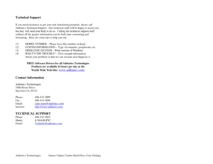 Page 16Addonics Technologies Saturn Cipher Combo Hard Drive User Guide 
 
15
 
 
Technical Support 
 
If you need assistan ce to get your unit functionin g properly, please call 
Addonics Technical Support .  Our technical staff will be happy to  assist you, 
but they will need your help to do so.  Calling th e technical support staff 
without all the proper information can be both time consuming and 
frustrating.  Here are some tips to help yo u out: 
 
(1) MODEL NUMBER – Please have this number on hand. 
(2)...