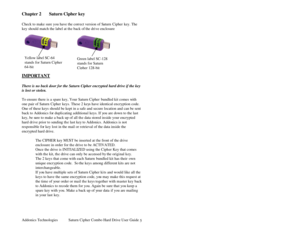 Page 6Addonics Technologies Saturn Cipher Combo Hard Drive User Guide 
 
5
Chapter 2  Saturn Cipher key 
 
Check to make sure you have the correct version of S aturn Cipher  key. The 
key should match the label at th e back of the drive enclosure 
 
 
 
 
 
 
 
 
IMPORTANT  
 
There is no back door for the Saturn Cipher encrypted hard drive if the key 
is lost or stolen.  
 
To ensure there is a spare key, Your Saturn Cipher  bundled kit comes with 
one pair of Saturn Cipher keys. These 2 key s have identical...