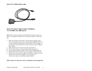 Page 13Addonics Technologies Saturn Cipher ExDrive Use r Guide 
 
12
Serial ATA USIB interface cable  
 
 
     
 
 
Serial ATA Saturn Cipher ExDrive Installation 
 For Win98SE, Me, 2000 and XP 
 
 
Note: There no drivers needed to use the Serial ATA cable as long as the 
drivers are installed for the Serial ATA Controller card/chip. It is plug and 
play. 
 
1. Make sure the Seria l ATA cable is securely attach to the back of  the 
drive. (For Addonics Pocket drives such as Pocket CDROM, Exdrive etc. 
you may...